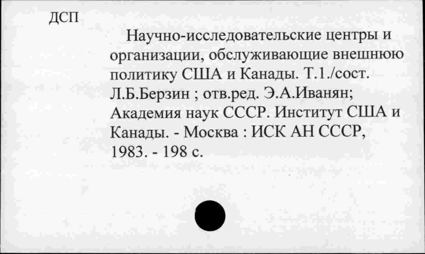 ﻿дсп
Научно-исследовательские центры и организации, обслуживающие внешнюю политику США и Канады. Т.1./сост. Л.Б.Берзин ; отв.ред. Э.А.Иванян; Академия наук СССР. Институт США и Канады. - Москва : ИСК АН СССР, 1983.- 198 с.